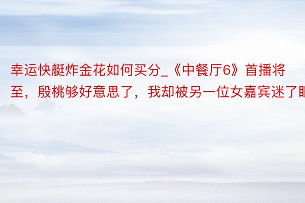 幸运快艇炸金花如何买分_《中餐厅6》首播将至，殷桃够好意思了，我却被另一位女嘉宾迷了眼