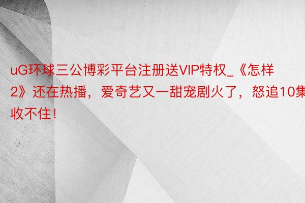 uG环球三公博彩平台注册送VIP特权_《怎样2》还在热播，爱奇艺又一甜宠剧火了，怒追10集收不住！