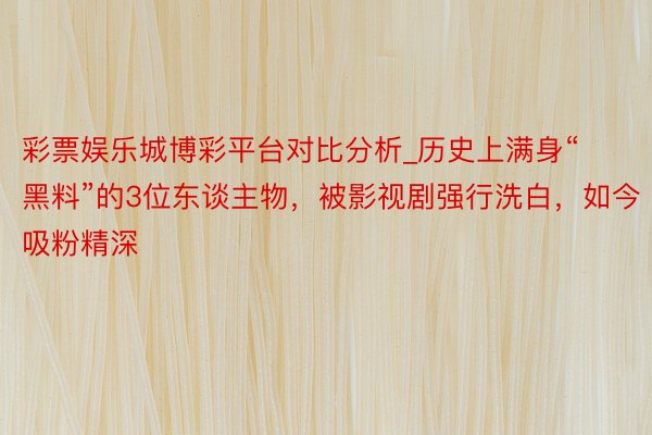 彩票娱乐城博彩平台对比分析_历史上满身“黑料”的3位东谈主物，被影视剧强行洗白，如今吸粉精深