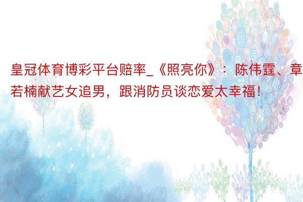 皇冠体育博彩平台赔率_《照亮你》：陈伟霆、章若楠献艺女追男，跟消防员谈恋爱太幸福！