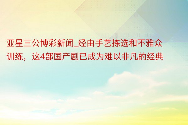 亚星三公博彩新闻_经由手艺拣选和不雅众训练，这4部国产剧已成为难以非凡的经典