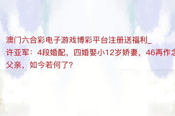 澳门六合彩电子游戏博彩平台注册送福利_许亚军：4段婚配，四婚娶小12岁娇妻，46再作念父亲，如今若何