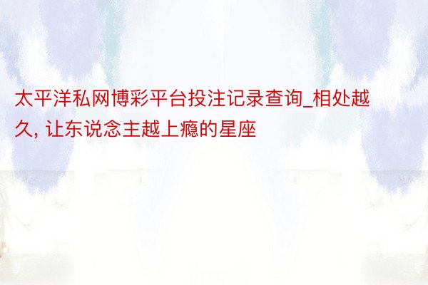 太平洋私网博彩平台投注记录查询_相处越久, 让东说念主越上瘾的星座