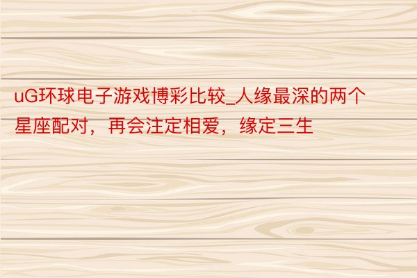 uG环球电子游戏博彩比较_人缘最深的两个星座配对，再会注定相爱，缘定三生