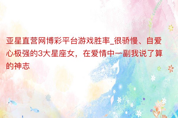 亚星直营网博彩平台游戏胜率_很骄慢、自爱心极强的3大星座女，在爱情中一副我说了算的神志