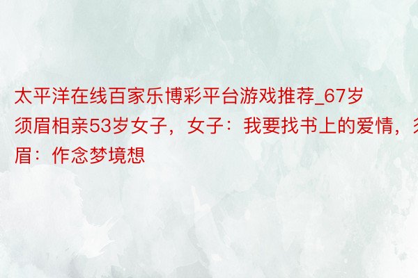 太平洋在线百家乐博彩平台游戏推荐_67岁须眉相亲53岁女子，女子：我要找书上的爱情，须眉：作念梦境想