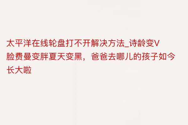 太平洋在线轮盘打不开解决方法_诗龄变V脸费曼变胖夏天变黑，爸爸去哪儿的孩子如今长大啦