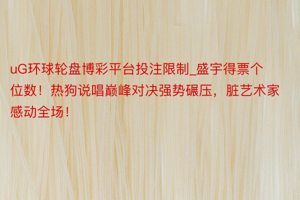 uG环球轮盘博彩平台投注限制_盛宇得票个位数！热狗说唱巅峰对决强势碾压，脏艺术家感动全场！