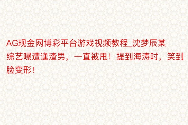 AG现金网博彩平台游戏视频教程_沈梦辰某综艺曝遭逢渣男，一直被甩！提到海涛时，笑到脸变形！