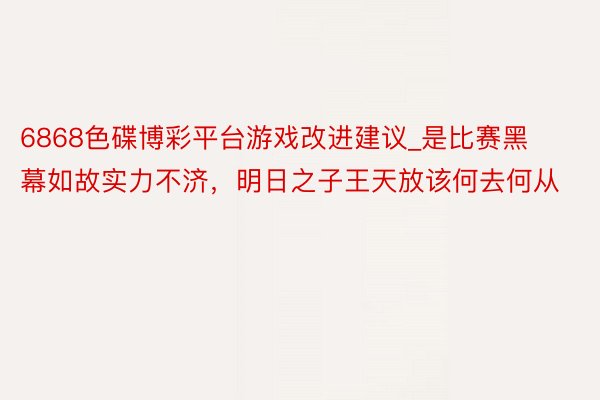 6868色碟博彩平台游戏改进建议_是比赛黑幕如故实力不济，明日之子王天放该何去何从