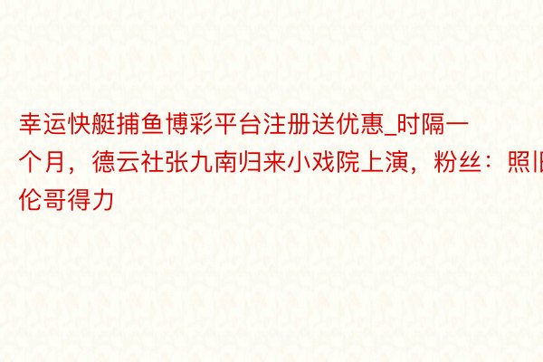 幸运快艇捕鱼博彩平台注册送优惠_时隔一个月，德云社张九南归来小戏院上演，粉丝：照旧伦哥得力