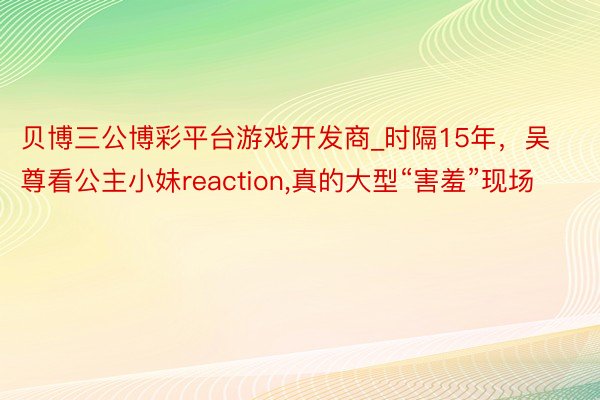 贝博三公博彩平台游戏开发商_时隔15年，吴尊看公主小妹reaction，真的大型“害羞”现场