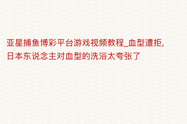 亚星捕鱼博彩平台游戏视频教程_血型遭拒，日本东说念主对血型的洗浴太夸张了