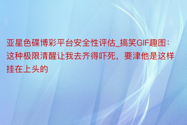 亚星色碟博彩平台安全性评估_搞笑GIF趣图：这种极限清醒让我去齐得吓死，要津他是这样挂在上头的