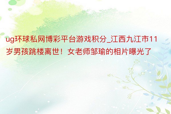 ug环球私网博彩平台游戏积分_江西九江市11岁男孩跳楼离世！女老师邹瑜的相片曝光了