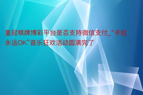 皇冠棋牌博彩平台是否支持微信支付_“卡拉永远OK”音乐狂欢活动圆满完了