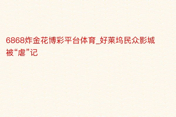 6868炸金花博彩平台体育_好莱坞民众影城被“虐”记