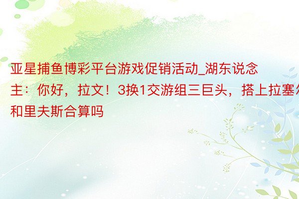 亚星捕鱼博彩平台游戏促销活动_湖东说念主：你好，拉文！3换1交游组三巨头，搭上拉塞尔和里夫斯合算吗