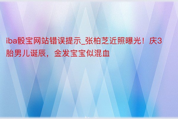 iba骰宝网站错误提示_张柏芝近照曝光！庆3胎男儿诞辰，金发宝宝似混血