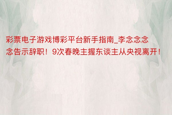 彩票电子游戏博彩平台新手指南_李念念念念告示辞职！9次春晚主握东谈主从央视离开！