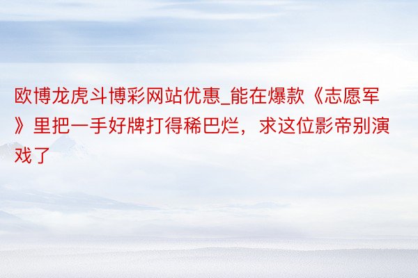 欧博龙虎斗博彩网站优惠_能在爆款《志愿军》里把一手好牌打得稀巴烂，求这位影帝别演戏了