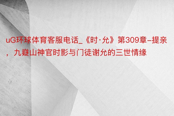 uG环球体育客服电话_《时·允》第309章-提亲，九嶷山神官时影与门徒谢允的三世情缘