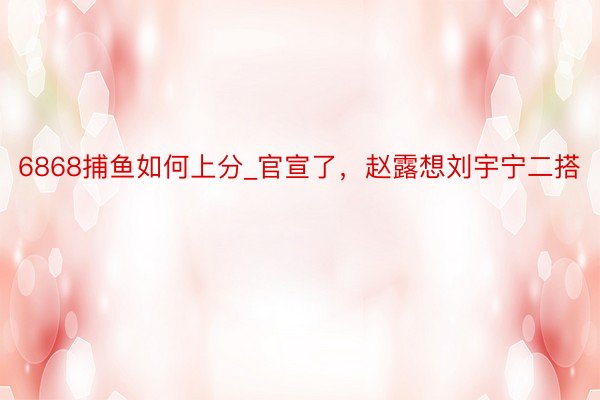 6868捕鱼如何上分_官宣了，赵露想刘宇宁二搭