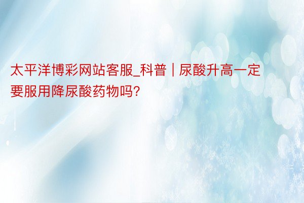 太平洋博彩网站客服_科普 | 尿酸升高一定要服用降尿酸药物吗？