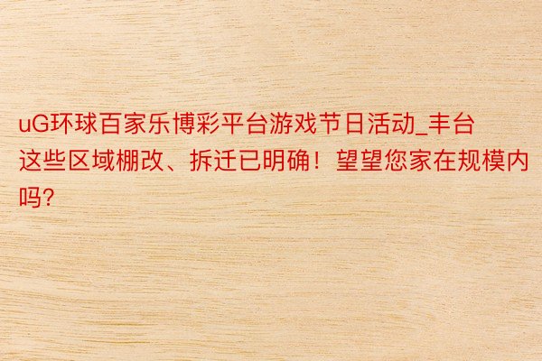 uG环球百家乐博彩平台游戏节日活动_丰台这些区域棚改、拆迁已明确！望望您家在规模内吗？