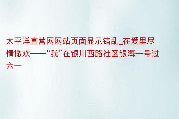 太平洋直营网网站页面显示错乱_在爱里尽情撒欢——“我”在银川西路社区银海一号过六一