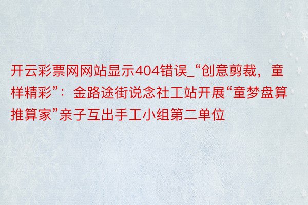 开云彩票网网站显示404错误_“创意剪裁，童样精彩”：金路途街说念社工站开展“童梦盘算推算家”亲子互出手工小组第二单位