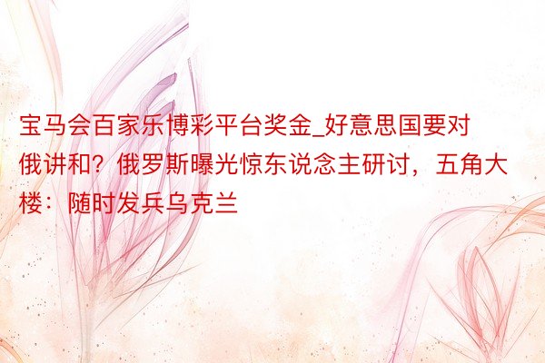 宝马会百家乐博彩平台奖金_好意思国要对俄讲和？俄罗斯曝光惊东说念主研讨，五角大楼：随时发兵乌克兰