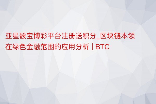 亚星骰宝博彩平台注册送积分_区块链本领在绿色金融范围的应用分析 | BTC