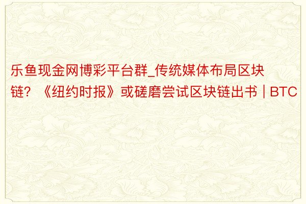 乐鱼现金网博彩平台群_传统媒体布局区块链？《纽约时报》或磋磨尝试区块链出书 | BTC