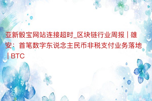 亚新骰宝网站连接超时_区块链行业周报 | 雄安：首笔数字东说念主民币非税支付业务落地 | BTC