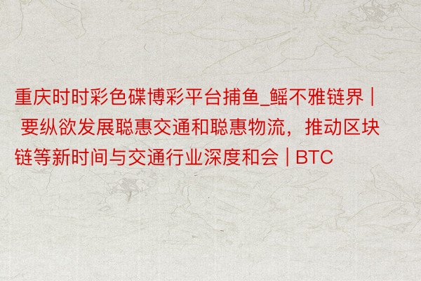 重庆时时彩色碟博彩平台捕鱼_鳐不雅链界 | 要纵欲发展聪惠交通和聪惠物流，推动区块链等新时间与交通行业深度和会 | BTC