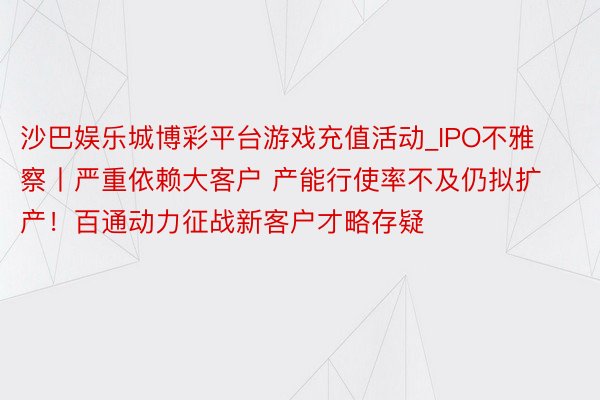 沙巴娱乐城博彩平台游戏充值活动_IPO不雅察丨严重依赖大客户 产能行使率不及仍拟扩产！百通动力征战新