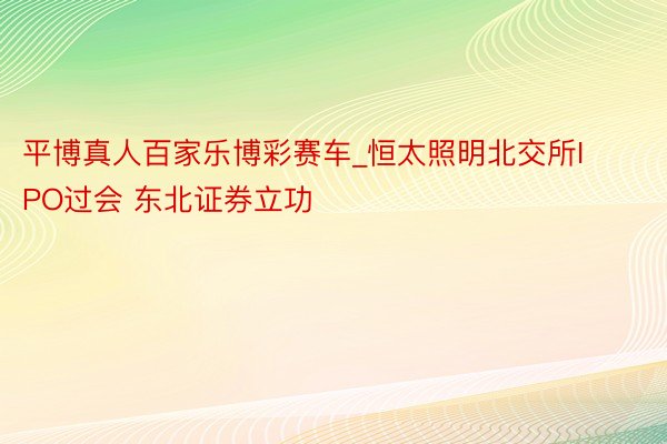平博真人百家乐博彩赛车_恒太照明北交所IPO过会 东北证券立功