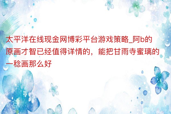 太平洋在线现金网博彩平台游戏策略_阿b的原画才智已经值得详情的，能把甘雨寺蜜璃的一稔画那么好