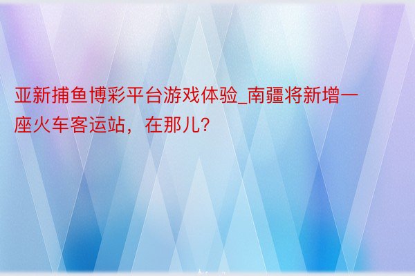 亚新捕鱼博彩平台游戏体验_南疆将新增一座火车客运站，在那儿？