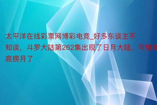 太平洋在线彩票网博彩电竞_好多东谈主不知谈，斗罗大陆第262集出现了日月大陆，可惜海底捞月了