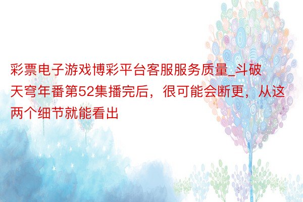 彩票电子游戏博彩平台客服服务质量_斗破天穹年番第52集播完后，很可能会断更，从这两个细节就能看出