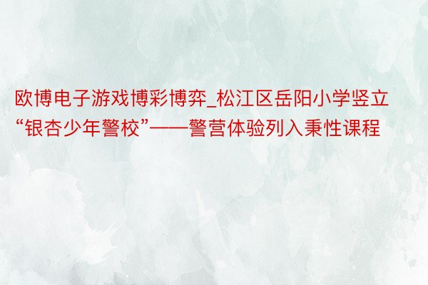 欧博电子游戏博彩博弈_松江区岳阳小学竖立“银杏少年警校”——警营体验列入秉性课程