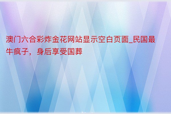 澳门六合彩炸金花网站显示空白页面_民国最牛疯子，身后享受国葬