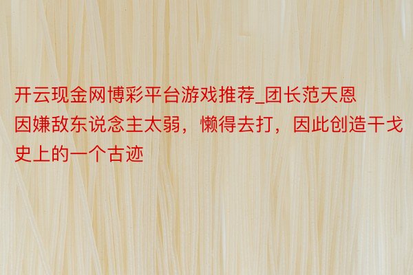 开云现金网博彩平台游戏推荐_团长范天恩因嫌敌东说念主太弱，懒得去打，因此创造干戈史上的一个古迹