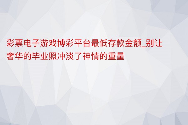 彩票电子游戏博彩平台最低存款金额_别让奢华的毕业照冲淡了神情的重量