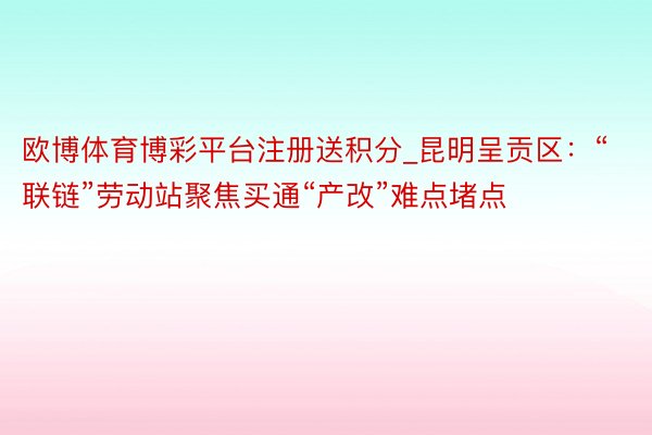 欧博体育博彩平台注册送积分_昆明呈贡区：“联链”劳动站聚焦买通“产改”难点堵点