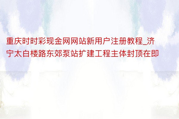 重庆时时彩现金网网站新用户注册教程_济宁太白楼路东郊泵站扩建工程主体封顶在即